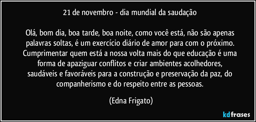 21 de novembro - dia mundial da saudação 

Olá, bom dia, boa tarde, boa noite, como você está, não são apenas palavras soltas, é um exercício diário de amor para com o próximo. 
Cumprimentar quem está a nossa volta mais do que educação é uma forma de apaziguar conflitos e criar ambientes acolhedores, saudáveis e favoráveis para a construção e preservação da paz, do companherismo e do respeito entre as pessoas. (Edna Frigato)