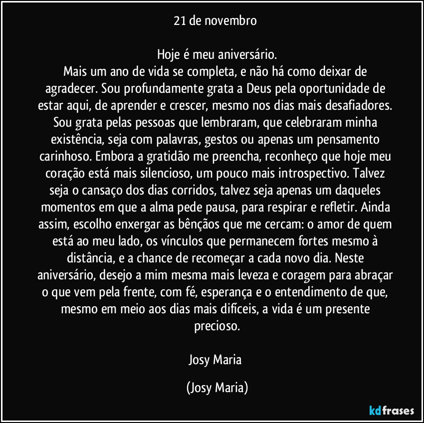 21 de novembro 

Hoje é meu aniversário.
Mais um ano de vida se completa, e não há como deixar de agradecer. Sou profundamente grata a Deus pela oportunidade de estar aqui, de aprender e crescer, mesmo nos dias mais desafiadores. Sou grata pelas pessoas que lembraram, que celebraram minha existência, seja com palavras, gestos ou apenas um pensamento carinhoso. Embora a gratidão me preencha, reconheço que hoje meu coração está mais silencioso, um pouco mais introspectivo. Talvez seja o cansaço dos dias corridos, talvez seja apenas um daqueles momentos em que a alma pede pausa, para respirar e refletir. Ainda assim, escolho enxergar as bênçãos que me cercam: o amor de quem está ao meu lado, os vínculos que permanecem fortes mesmo à distância, e a chance de recomeçar a cada novo dia. Neste aniversário, desejo a mim mesma mais leveza e coragem para abraçar o que vem pela frente, com fé, esperança e o entendimento de que, mesmo em meio aos dias mais difíceis, a vida é um presente precioso.

Josy Maria (Josy Maria)