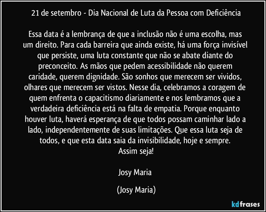 21 de setembro - Dia Nacional de Luta da Pessoa com Deficiência

Essa data é a lembrança de que a inclusão não é uma escolha, mas um direito. Para cada barreira que ainda existe, há uma força invisível que persiste, uma luta constante que não se abate diante do preconceito. As mãos que pedem acessibilidade não querem caridade, querem dignidade. São sonhos que merecem ser vividos, olhares que merecem ser vistos. Nesse dia, celebramos a coragem de quem enfrenta o capacitismo diariamente e nos lembramos que a verdadeira deficiência está na falta de empatia. Porque enquanto houver luta, haverá esperança de que todos possam caminhar lado a lado, independentemente de suas limitações. Que essa luta seja de todos, e que esta data saia da invisibilidade, hoje e sempre. 
Assim seja!

Josy Maria (Josy Maria)