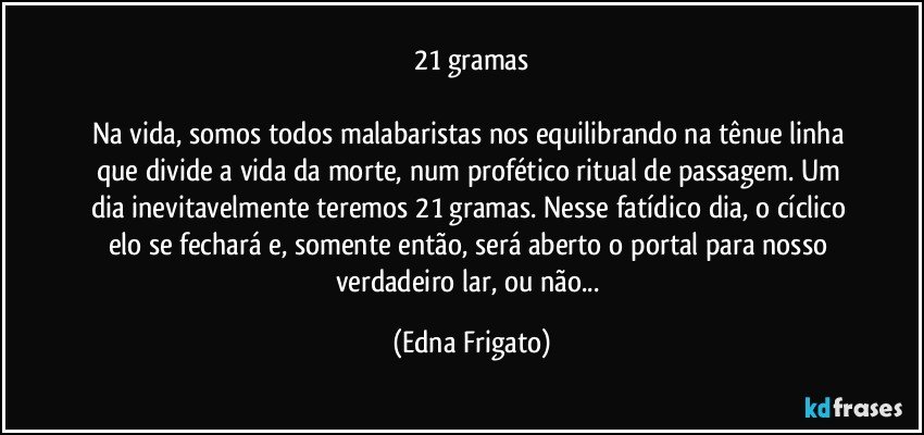 21 gramas

Na vida, somos todos malabaristas nos equilibrando na tênue linha que divide a vida da morte, num profético ritual de passagem. Um dia inevitavelmente teremos 21 gramas. Nesse fatídico dia, o cíclico elo se fechará e, somente então, será aberto o portal para nosso verdadeiro lar, ou não... (Edna Frigato)