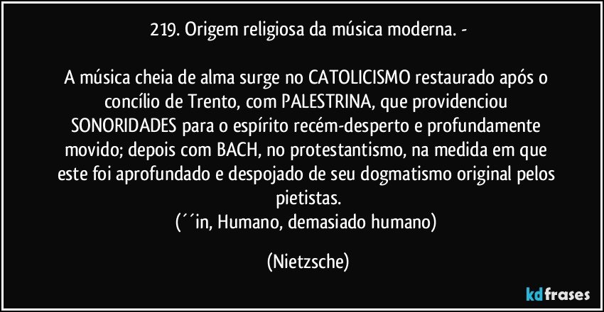 219. Origem religiosa da música moderna. -

A música cheia de alma surge no CATOLICISMO restaurado após o concílio de Trento, com PALESTRINA, que providenciou SONORIDADES para o espírito recém-desperto e profundamente movido; depois com BACH, no protestantismo, na medida em que este foi aprofundado e despojado de seu dogmatismo original pelos pietistas.
(´´in, Humano, demasiado humano) (Nietzsche)