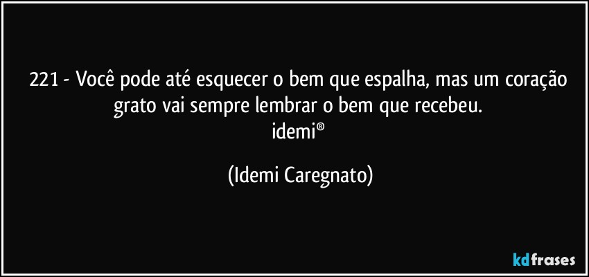 221 - Você pode até esquecer o bem que espalha, mas um coração grato vai sempre lembrar o bem que recebeu. 
idemi® (Idemi Caregnato)