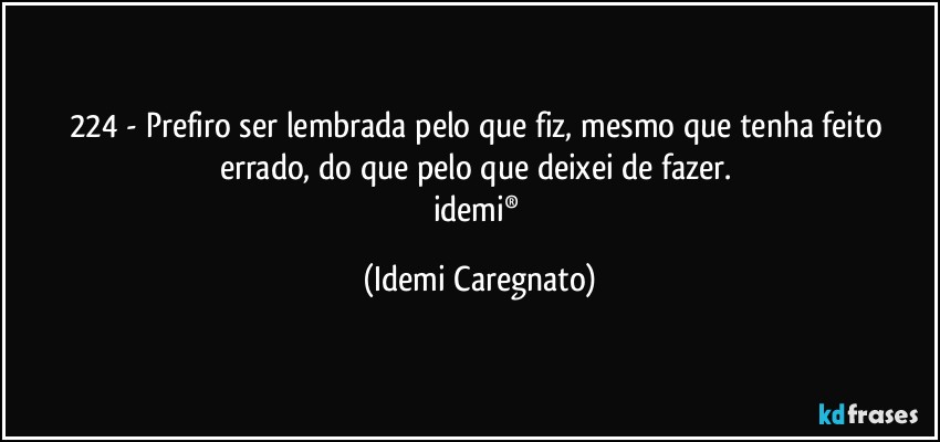 224 - Prefiro ser lembrada pelo que fiz, mesmo que tenha feito errado, do que pelo que deixei de fazer. 
idemi® (Idemi Caregnato)