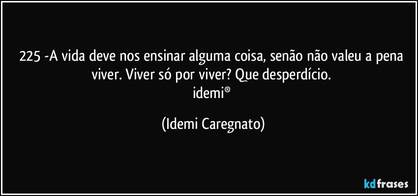 225 -A vida deve nos ensinar alguma coisa, senão não valeu a pena viver. Viver só por viver? Que desperdício. 
idemi® (Idemi Caregnato)