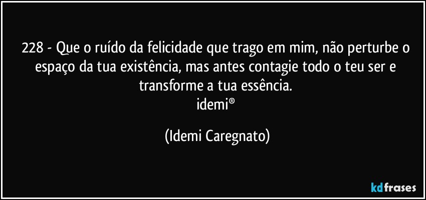 228 - Que o ruído da felicidade que trago em mim, não perturbe o espaço da tua existência, mas antes contagie todo o teu ser e transforme a tua essência. 
idemi® (Idemi Caregnato)