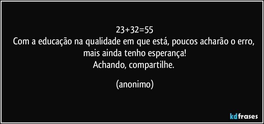 23+32=55
Com a educação na qualidade em que está, poucos acharão o erro, mais ainda tenho esperança!
Achando, compartilhe. (anonimo)