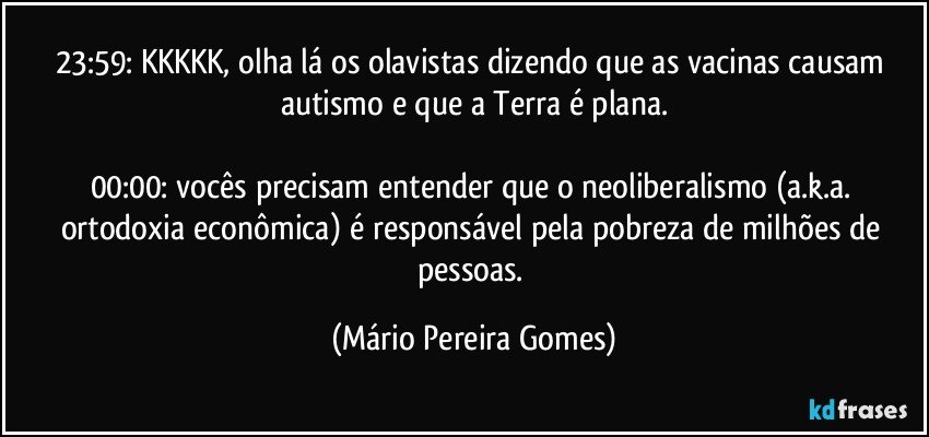 23:59: KKKKK, olha lá os olavistas dizendo que as vacinas causam autismo e que a Terra é plana.

00:00: vocês precisam entender que o neoliberalismo (a.k.a. ortodoxia econômica) é responsável pela pobreza de milhões de pessoas. (Mário Pereira Gomes)