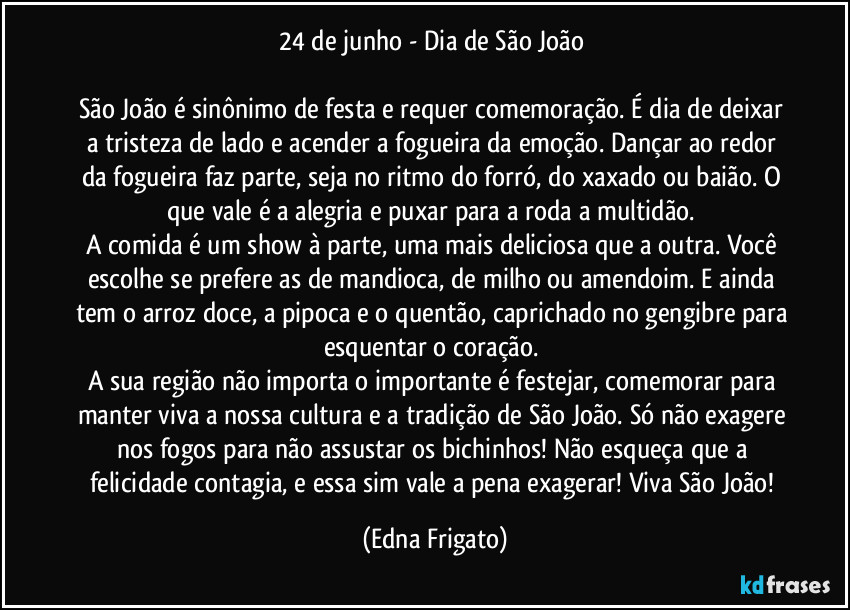 24 de junho - Dia de São João 

São João é sinônimo de festa e requer comemoração. É dia de deixar a tristeza de lado e acender a fogueira da emoção. Dançar ao redor da fogueira faz parte, seja no ritmo do forró, do xaxado ou  baião. O que vale é a alegria e puxar para a roda a multidão. 
A comida é um show à parte, uma mais deliciosa que a outra. Você escolhe se prefere as de mandioca, de milho ou amendoim. E ainda tem o arroz doce, a pipoca e o quentão, caprichado no gengibre para esquentar o coração. 
A sua região não importa o importante é festejar, comemorar para manter viva a nossa cultura e a tradição de São João. Só não exagere nos fogos para não assustar os bichinhos! Não esqueça que a felicidade contagia, e essa sim vale a pena exagerar! Viva São João! (Edna Frigato)