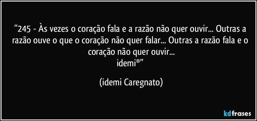 “245 - Às vezes o coração fala e a razão não quer ouvir... Outras a razão ouve o que o coração não quer falar... Outras a razão fala e o coração não quer ouvir...
idemi®” (Idemi Caregnato)