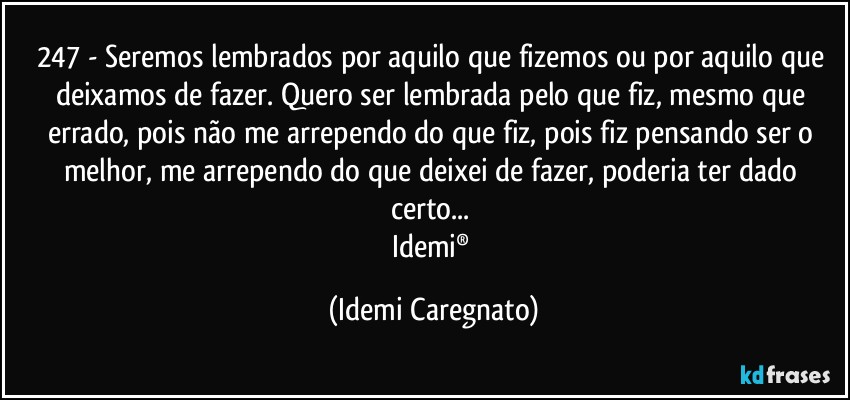 247 - Seremos lembrados por aquilo que fizemos ou por aquilo que deixamos de fazer. Quero ser lembrada pelo que fiz, mesmo que errado, pois não me arrependo do que fiz, pois fiz pensando ser o melhor, me arrependo do que deixei de fazer, poderia ter dado certo... 
Idemi® (Idemi Caregnato)