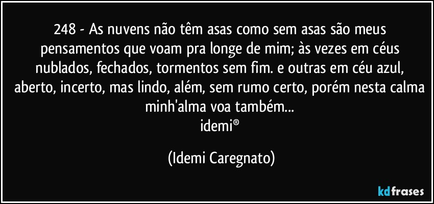 248 - As nuvens não têm asas como sem asas são meus pensamentos que voam pra longe de mim; às vezes em céus nublados, fechados, tormentos sem fim. e outras em céu azul, aberto, incerto, mas lindo, além, sem rumo certo, porém nesta calma minh'alma voa também... 
idemi® (Idemi Caregnato)