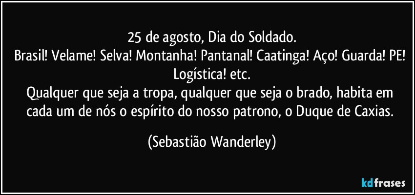 25 de agosto, Dia do Soldado.
Brasil! Velame! Selva! Montanha! Pantanal! Caatinga! Aço! Guarda! PE! Logística! etc.
Qualquer que seja a tropa, qualquer que seja o brado, habita em cada um de nós o espírito do nosso patrono, o Duque de Caxias. (Sebastião Wanderley)