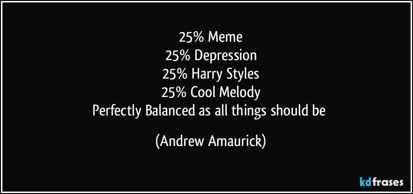 25% Meme
25% Depression
25% Harry Styles
25% Cool Melody
Perfectly Balanced as all things should be (Andrew Amaurick)