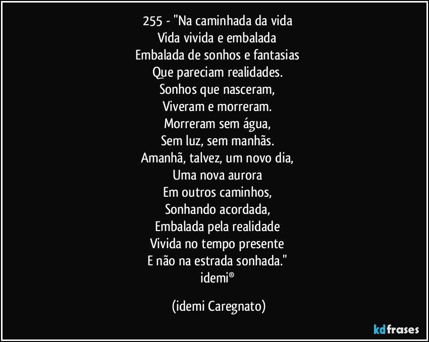 255 - "Na caminhada da vida 
Vida vivida e embalada 
Embalada de sonhos e fantasias 
Que pareciam realidades. 
Sonhos que nasceram, 
Viveram e morreram. 
Morreram sem água, 
Sem luz, sem manhãs. 
Amanhã, talvez, um novo dia, 
Uma nova aurora 
Em outros caminhos, 
Sonhando acordada, 
Embalada pela realidade 
Vivida no tempo presente 
E não na estrada sonhada." 
idemi® (Idemi Caregnato)