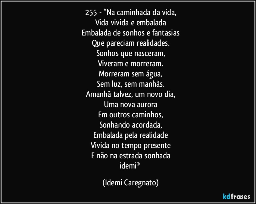 255 - “Na caminhada da vida,
Vida vivida e embalada
Embalada de sonhos e fantasias
Que pareciam realidades.
Sonhos que nasceram,
Viveram e morreram.
Morreram sem água,
Sem luz, sem manhãs.
Amanhã talvez, um novo dia,
Uma nova aurora
Em outros caminhos,
Sonhando acordada,
Embalada pela realidade
Vivida no tempo presente
E não na estrada sonhada
idemi® (Idemi Caregnato)