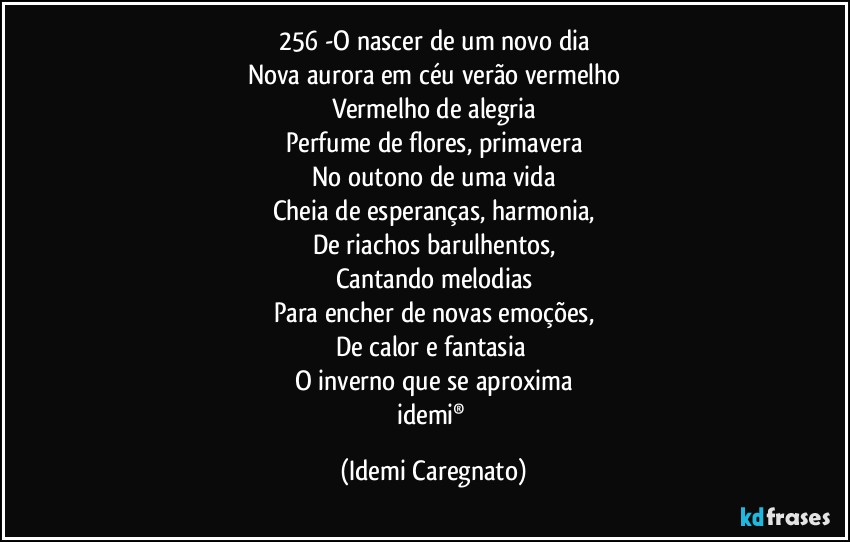 256 -O nascer de um novo dia
Nova aurora em céu verão vermelho
Vermelho de alegria
Perfume de flores, primavera
No outono de uma vida
Cheia de esperanças, harmonia,
De riachos barulhentos,
Cantando melodias
Para encher de novas emoções,
De calor e fantasia 
O inverno que se aproxima
idemi® (Idemi Caregnato)