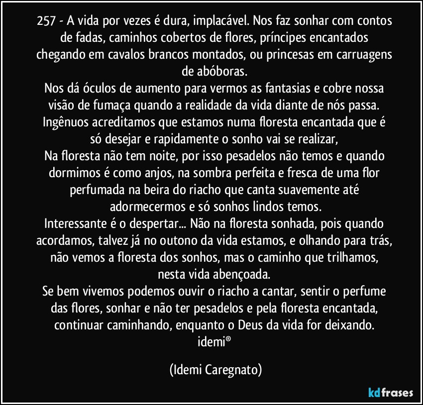 257 - A vida por vezes é dura, implacável. Nos faz sonhar com contos de fadas, caminhos cobertos de flores, príncipes encantados chegando em cavalos brancos montados, ou princesas em carruagens de abóboras. 
Nos dá óculos de aumento para vermos as fantasias e cobre nossa visão de fumaça quando a realidade da vida diante de nós passa. 
Ingênuos acreditamos que estamos numa floresta encantada que é só desejar e rapidamente o sonho vai se realizar, 
Na floresta não tem noite, por isso pesadelos não temos e quando dormimos é como anjos, na sombra perfeita e fresca de uma flor perfumada na beira do riacho que canta suavemente até adormecermos e só sonhos lindos temos.
Interessante é o despertar... Não na floresta sonhada, pois quando acordamos, talvez já no outono da vida estamos, e olhando para trás, não vemos a floresta dos sonhos, mas o caminho que trilhamos, nesta vida abençoada. 
Se bem vivemos podemos ouvir o riacho a cantar, sentir o perfume das flores, sonhar e não ter pesadelos e pela floresta encantada, continuar caminhando, enquanto o Deus da vida for deixando. 
idemi® (Idemi Caregnato)