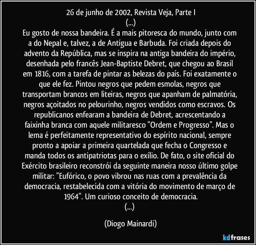 26 de junho de 2002, Revista Veja, Parte I
(...)
Eu gosto de nossa bandeira. É a mais pitoresca do mundo, junto com a do Nepal e, talvez, a de Antígua e Barbuda. Foi criada depois do advento da República, mas se inspira na antiga bandeira do império, desenhada pelo francês Jean-Baptiste Debret, que chegou ao Brasil em 1816, com a tarefa de pintar as belezas do país. Foi exatamente o que ele fez. Pintou negros que pedem esmolas, negros que transportam brancos em liteiras, negros que apanham de palmatória, negros açoitados no pelourinho, negros vendidos como escravos. Os republicanos enfearam a bandeira de Debret, acrescentando a faixinha branca com aquele militaresco "Ordem e Progresso". Mas o lema é perfeitamente representativo do espírito nacional, sempre pronto a apoiar a primeira quartelada que fecha o Congresso e manda todos os antipatriotas para o exílio. De fato, o site oficial do Exército brasileiro reconstrói da seguinte maneira nosso último golpe militar: "Eufórico, o povo vibrou nas ruas com a prevalência da democracia, restabelecida com a vitória do movimento de março de 1964". Um curioso conceito de democracia.
(...) (Diogo Mainardi)
