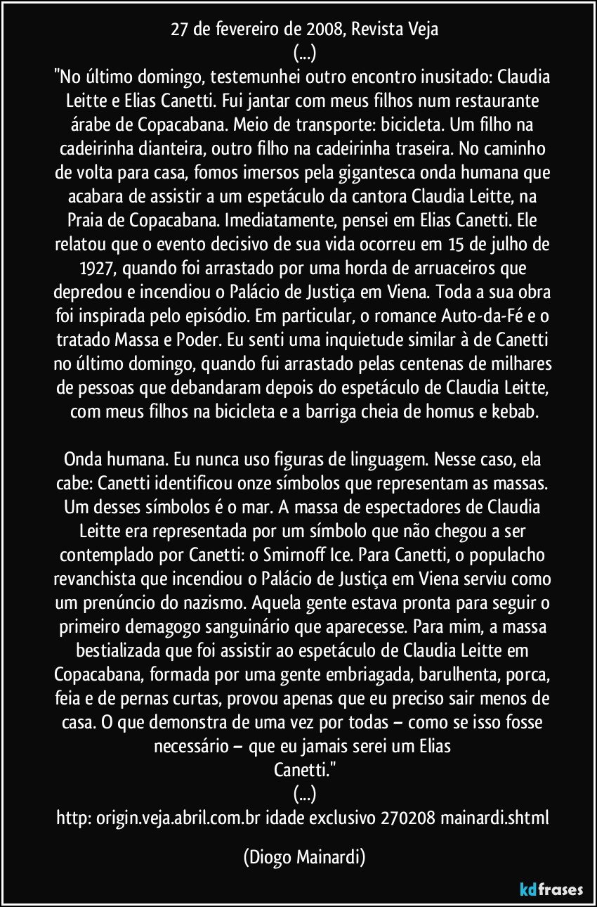 27 de fevereiro de 2008, Revista Veja
(...)
''No último domingo, testemunhei outro encontro inusitado: Claudia Leitte e Elias Canetti. Fui jantar com meus filhos num restaurante árabe de Copacabana. Meio de transporte: bicicleta. Um filho na cadeirinha dianteira, outro filho na cadeirinha traseira. No caminho de volta para casa, fomos imersos pela gigantesca onda humana que acabara de assistir a um espetáculo da cantora Claudia Leitte, na Praia de Copacabana. Imediatamente, pensei em Elias Canetti. Ele relatou que o evento decisivo de sua vida ocorreu em 15 de julho de 1927, quando foi arrastado por uma horda de arruaceiros que depredou e incendiou o Palácio de Justiça em Viena. Toda a sua obra foi inspirada pelo episódio. Em particular, o romance Auto-da-Fé e o tratado Massa e Poder. Eu senti uma inquietude similar à de Canetti no último domingo, quando fui arrastado pelas centenas de milhares de pessoas que debandaram depois do espetáculo de Claudia Leitte, com meus filhos na bicicleta e a barriga cheia de homus e kebab.
Onda humana. Eu nunca uso figuras de linguagem. Nesse caso, ela cabe: Canetti identificou onze símbolos que representam as massas. Um desses símbolos é o mar. A massa de espectadores de Claudia Leitte era representada por um símbolo que não chegou a ser contemplado por Canetti: o Smirnoff Ice. Para Canetti, o populacho revanchista que incendiou o Palácio de Justiça em Viena serviu como um prenúncio do nazismo. Aquela gente estava pronta para seguir o primeiro demagogo sanguinário que aparecesse. Para mim, a massa bestializada que foi assistir ao espetáculo de Claudia Leitte em Copacabana, formada por uma gente embriagada, barulhenta, porca, feia e de pernas curtas, provou apenas que eu preciso sair menos de casa. O que demonstra de uma vez por todas – como se isso fosse necessário – que eu jamais serei um Elias Canetti.''
(...)
http://origin.veja.abril.com.br/idade/exclusivo/270208/mainardi.shtml (Diogo Mainardi)
