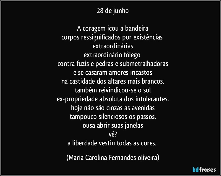 28 de junho

A coragem içou a bandeira
corpos ressignificados por existências 
extraordinárias
extraordinário fôlego 
contra fuzis e pedras e submetralhadoras
e se casaram amores incastos
na castidade dos altares mais brancos.
também reivindicou-se o sol
ex-propriedade absoluta dos intolerantes.
hoje não são cinzas as avenidas
tampouco silenciosos os passos.
ousa abrir suas janelas
vê?
a liberdade vestiu todas as cores. (Maria Carolina Fernandes oliveira)