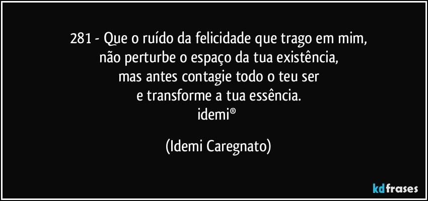 281 - Que o ruído da felicidade que trago em mim,
não perturbe o espaço da tua existência,
mas antes contagie todo o teu ser
e transforme a tua essência.
idemi® (Idemi Caregnato)