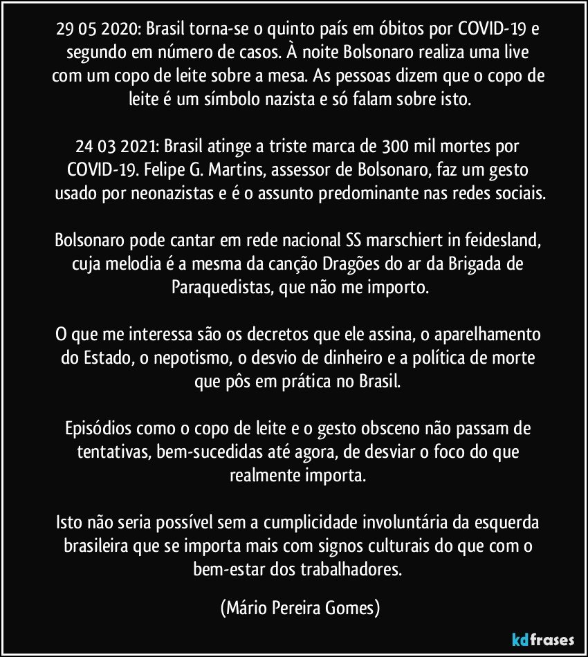 29/05/2020: Brasil torna-se o quinto país em óbitos por COVID-19 e segundo em número de casos. À noite Bolsonaro realiza uma live com um copo de leite sobre a mesa. As pessoas dizem que o copo de leite é um símbolo nazista e só falam sobre isto.

24/03/2021: Brasil atinge a triste marca de 300 mil mortes por COVID-19. Felipe G. Martins, assessor de Bolsonaro, faz um gesto usado por neonazistas e é o assunto predominante nas redes sociais.

Bolsonaro pode cantar em rede nacional SS marschiert in feidesland, cuja melodia é a mesma da canção Dragões do ar da Brigada de Paraquedistas, que não me importo.
 
O que me interessa são os decretos que ele assina, o aparelhamento do Estado, o nepotismo, o desvio de dinheiro e a política de morte que pôs em prática no Brasil. 

Episódios como o copo de leite e o gesto obsceno não passam de tentativas, bem-sucedidas até agora, de desviar o foco do que realmente importa. 

Isto não seria possível sem a cumplicidade involuntária da esquerda brasileira que se importa mais com signos culturais do que com o bem-estar dos trabalhadores. (Mário Pereira Gomes)