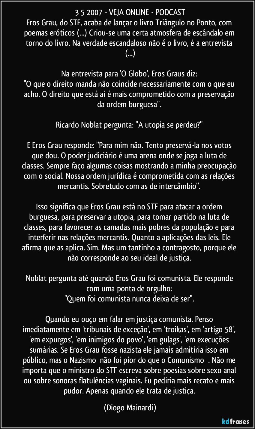 3/5/2007 - VEJA ONLINE - PODCAST
Eros Grau, do STF, acaba de lançar o livro Triângulo no Ponto, com poemas eróticos (...) Criou-se uma certa atmosfera de escândalo em torno do livro. Na verdade escandaloso não é o livro, é a entrevista (...)
Na entrevista para 'O Globo', Eros Graus diz:
''O que o direito manda não coincide necessariamente com o que eu acho. O direito que está aí é mais comprometido com a preservação da ordem burguesa''.
Ricardo Noblat pergunta: ''A utopia se perdeu?''
E Eros Grau responde: ''Para mim não. Tento preservá-la nos votos que dou. O poder judiciário é uma arena onde se joga a luta de classes. Sempre faço algumas coisas mostrando a minha preocupação com o social. Nossa ordem jurídica é comprometida com as relações mercantis. Sobretudo com as de intercâmbio''.
Isso significa que Eros Grau está no STF para atacar a ordem burguesa, para preservar a utopia, para tomar partido na luta de classes, para favorecer as camadas mais pobres da população e para interferir nas relações mercantis. Quanto a aplicações das leis. Ele afirma que as aplica. Sim. Mas um tantinho a contragosto, porque ele não corresponde ao seu ideal de justiça.
Noblat pergunta até quando Eros Grau foi comunista. Ele responde com uma ponta de orgulho:
''Quem foi comunista nunca deixa de ser''.
Quando eu ouço em falar em justiça comunista. Penso imediatamente em 'tribunais de exceção', em 'troikas', em 'artigo 58', 'em expurgos', 'em inimigos do povo', 'em gulags', 'em execuções sumárias. Se Eros Grau fosse nazista ele jamais admitiria isso em público, mas o Nazismo卍 não foi pior do que o Comunismo☭ . Não me importa que o ministro do STF escreva sobre poesias sobre sexo anal ou sobre sonoras flatulências vaginais. Eu pediria mais recato e mais pudor. Apenas quando ele trata de justiça. (Diogo Mainardi)