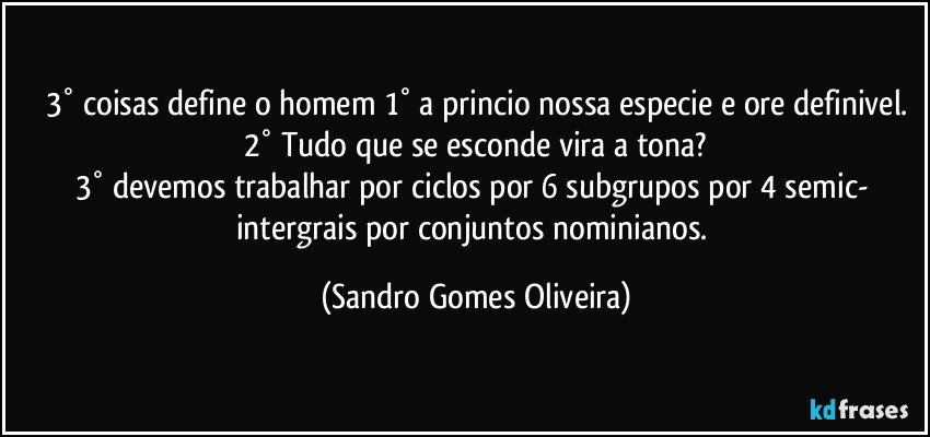 3° coisas define o homem 1° a princio nossa especie e ore definivel.
2° Tudo que se esconde vira a tona?
3° devemos trabalhar por ciclos por 6 subgrupos por 4 semic- intergrais por conjuntos nominianos. (Sandro Gomes Oliveira)