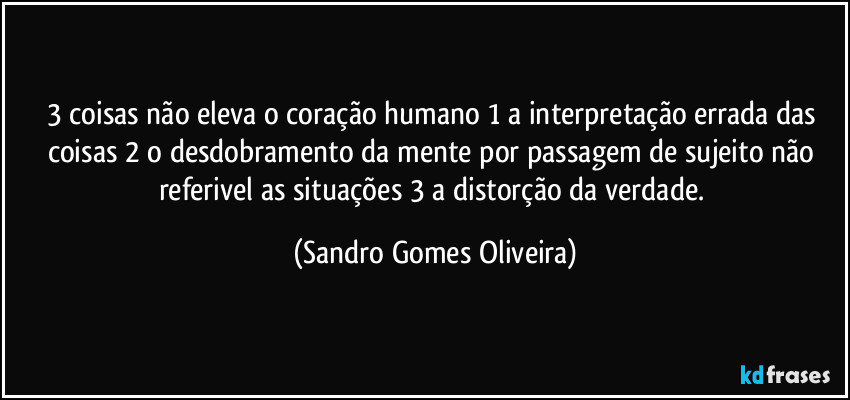 3 coisas não eleva o coração humano 1 a interpretação errada das coisas 2 o desdobramento da mente por passagem de sujeito não referivel as situações 3 a distorção da verdade. (Sandro Gomes Oliveira)