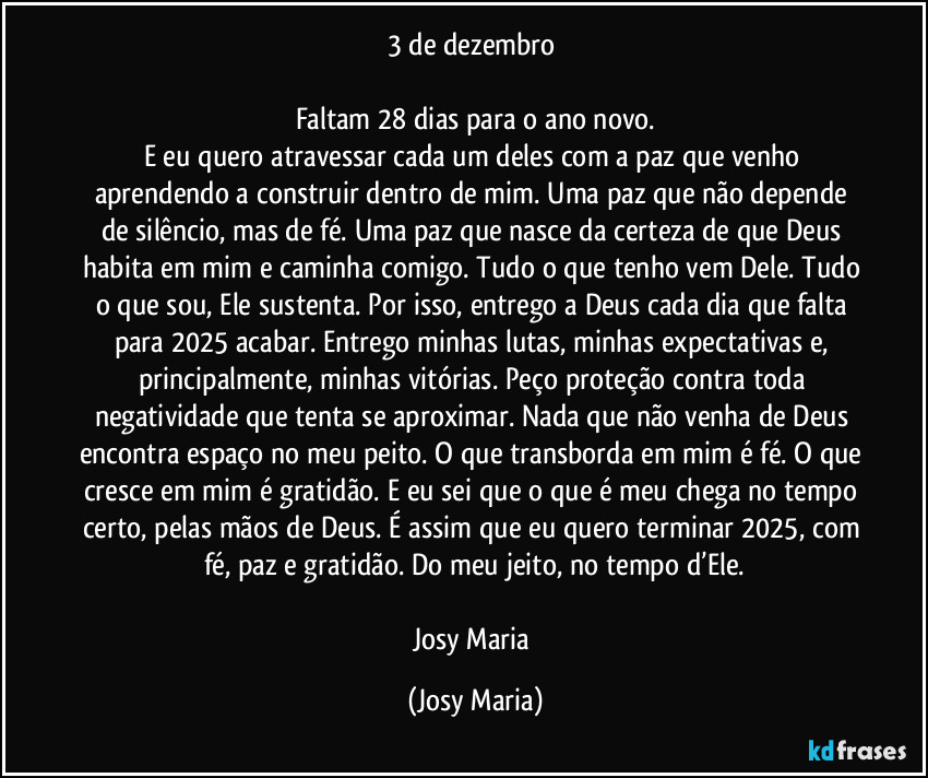 3 de dezembro
Faltam 28 dias para o ano novo.
E eu quero atravessar cada um deles com a paz que venho aprendendo a construir dentro de mim. Uma paz que não depende de silêncio, mas de fé. Uma paz que nasce da certeza de que Deus habita em mim e caminha comigo. Tudo o que tenho vem Dele. Tudo o que sou, Ele sustenta. Por isso, entrego a Deus cada dia que falta para 2025 acabar. Entrego minhas lutas, minhas expectativas e, principalmente, minhas vitórias. Peço proteção contra toda negatividade que tenta se aproximar. Nada que não venha de Deus encontra espaço no meu peito. O que transborda em mim é fé. O que cresce em mim é gratidão. E eu sei que o que é meu chega no tempo certo, pelas mãos de Deus. É assim que eu quero terminar 2025, com fé, paz e gratidão. Do meu jeito, no tempo d’Ele.
Josy Maria (Josy Maria)