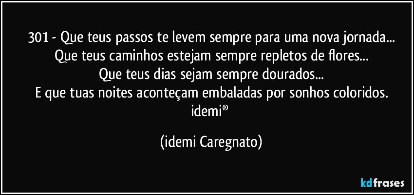 301 - Que teus passos te levem sempre para uma nova jornada...
Que teus caminhos estejam sempre repletos de flores...
Que teus dias sejam sempre dourados...
E que tuas noites aconteçam embaladas por sonhos coloridos.
idemi® (Idemi Caregnato)