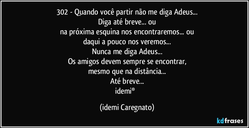 302 - Quando você partir não me diga Adeus...
Diga até breve... ou
na próxima esquina nos encontraremos... ou
daqui a pouco nos veremos...
Nunca me diga Adeus...
Os amigos devem sempre se encontrar,
mesmo que na distância...
Até breve...
idemi®﻿ (Idemi Caregnato)