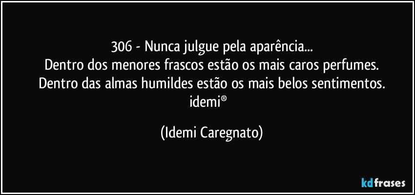 306 - Nunca julgue pela aparência...
Dentro dos menores frascos estão os mais caros perfumes.
Dentro das almas humildes estão os mais belos sentimentos.
idemi®﻿ (Idemi Caregnato)