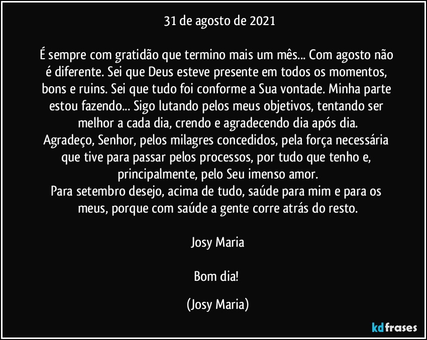 ⁠31 de agosto de 2021

É sempre com gratidão que termino mais um mês... Com agosto não é diferente. Sei que Deus esteve presente em todos os momentos, bons e ruins. Sei que tudo foi conforme a Sua vontade. Minha parte estou fazendo... Sigo lutando pelos meus objetivos, tentando ser melhor a cada dia, crendo e agradecendo dia após dia.
Agradeço, Senhor, pelos milagres concedidos, pela força necessária que tive para passar pelos processos, por tudo que tenho e, principalmente, pelo Seu imenso amor.
Para setembro desejo, acima de tudo, saúde para mim e para os meus, porque com saúde a gente corre atrás do resto.

Josy Maria

Bom dia! (Josy Maria)