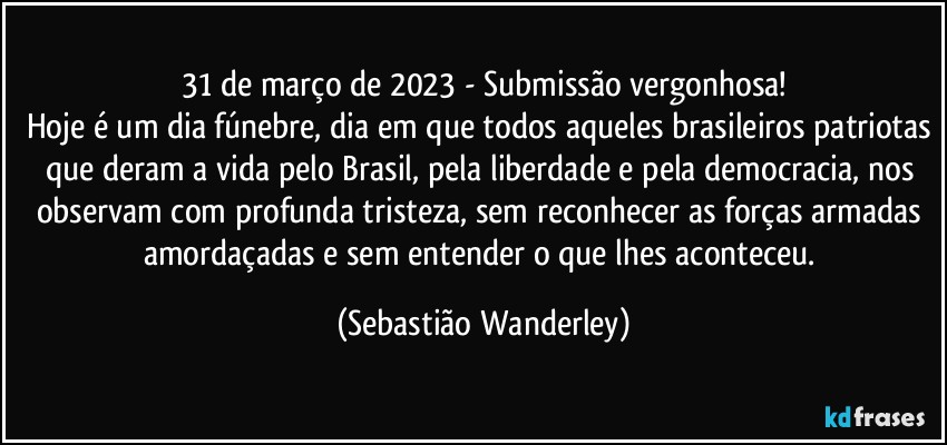 31 de março de 2023 - Submissão  vergonhosa!
Hoje é um dia fúnebre, dia em que todos aqueles brasileiros patriotas que deram a vida pelo Brasil, pela liberdade e pela democracia, nos observam com profunda tristeza, sem reconhecer as forças armadas amordaçadas e sem entender o que lhes aconteceu. (Sebastião Wanderley)