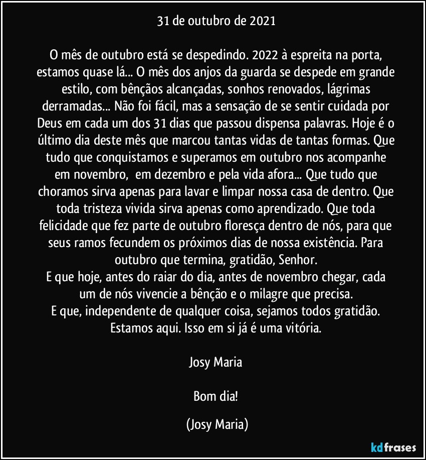 31 de outubro de 2021 

O mês de outubro está se despedindo. 2022 à espreita na porta, estamos quase lá... O mês dos anjos da guarda se despede em grande estilo, com bênçãos alcançadas, sonhos renovados, lágrimas derramadas... Não foi fácil, mas a sensação de se sentir cuidada por Deus em cada um dos 31 dias que passou dispensa palavras. Hoje é o último dia deste mês que marcou tantas vidas de tantas formas. Que tudo que conquistamos e superamos em outubro nos acompanhe em novembro,  em dezembro e pela vida afora... Que tudo que choramos sirva apenas para lavar e limpar nossa casa de dentro. Que toda tristeza vivida sirva apenas como aprendizado. Que toda felicidade que fez parte de outubro floresça dentro de nós, para que seus ramos fecundem os próximos dias de nossa existência. Para outubro que termina, gratidão, Senhor. 
E que hoje, antes do raiar do dia, antes de novembro chegar, cada um de nós vivencie a bênção e o milagre que precisa. 
E que, independente de qualquer coisa, sejamos todos gratidão. Estamos aqui. Isso em si já é uma vitória. 

Josy Maria 

Bom dia! (Josy Maria)