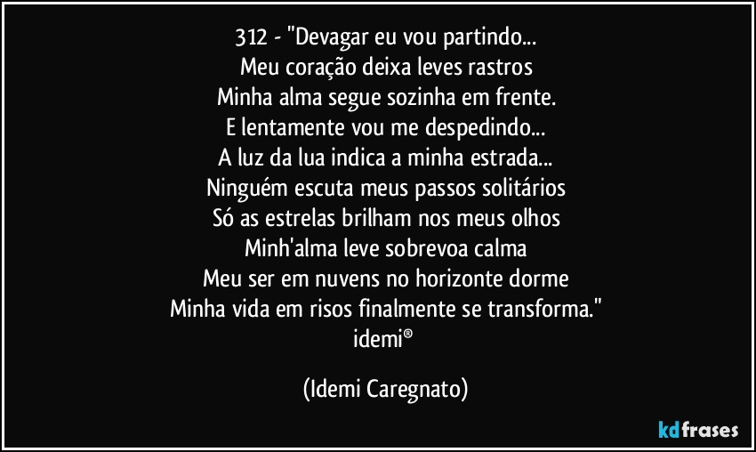 312 - "Devagar eu vou partindo...
Meu coração deixa leves rastros
Minha alma segue sozinha em frente.
E lentamente vou me despedindo...
A luz da lua indica a minha estrada...
Ninguém escuta meus passos solitários
Só as estrelas brilham nos meus olhos
Minh'alma leve sobrevoa calma
Meu ser em nuvens no horizonte dorme
Minha vida em risos finalmente se transforma."
idemi® (Idemi Caregnato)