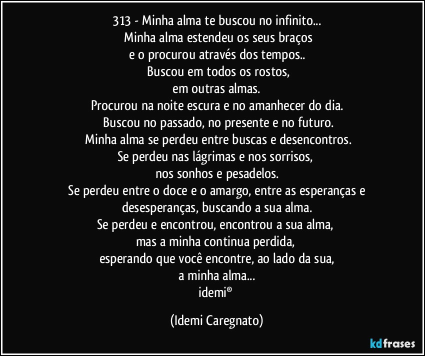 313 - Minha alma te buscou no infinito...
 Minha alma estendeu os seus braços
e o procurou através dos tempos..
 Buscou em todos os rostos,
 em outras almas. 
Procurou na noite escura e no amanhecer do dia.
 Buscou no passado, no presente e no futuro.
 Minha alma se perdeu entre buscas e desencontros.
Se perdeu nas lágrimas e nos sorrisos, 
nos sonhos e pesadelos.
 Se perdeu entre o doce e o amargo, entre as esperanças e desesperanças, buscando a sua alma.
Se perdeu e encontrou, encontrou a sua alma, 
mas a minha continua perdida, 
esperando que você encontre, ao lado da sua,
a minha alma...
idemi® (Idemi Caregnato)