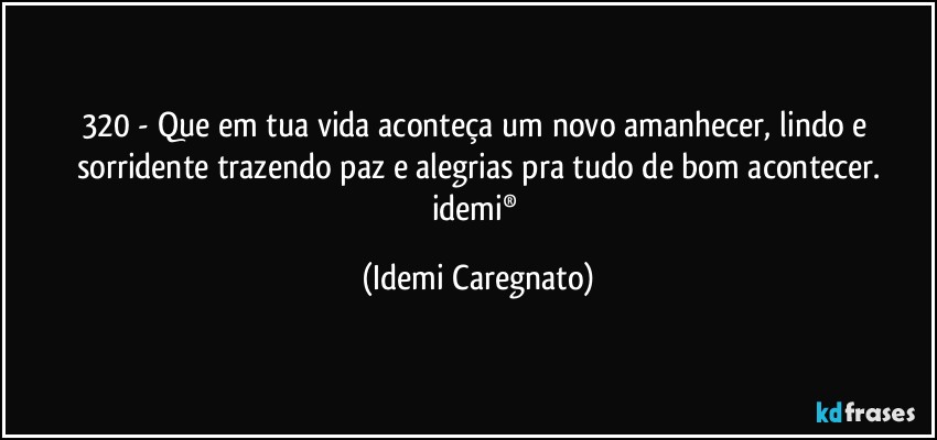 320 - Que em tua vida aconteça um novo amanhecer, lindo e sorridente trazendo paz e alegrias pra tudo de bom acontecer.
idemi® (Idemi Caregnato)