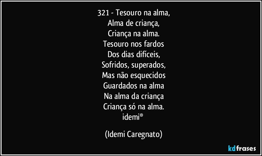 321 - Tesouro na alma,
Alma de criança,
Criança na alma.
Tesouro nos fardos
Dos dias difíceis,
Sofridos, superados,
Mas não esquecidos
Guardados na alma
Na alma da criança
Criança só na alma.
idemi® (Idemi Caregnato)