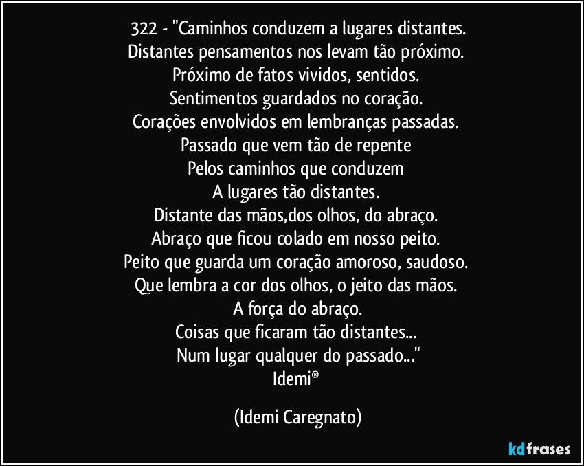 322 - "Caminhos conduzem a lugares distantes.
Distantes pensamentos nos levam tão próximo. 
Próximo de fatos vividos, sentidos. 
Sentimentos guardados no coração. 
Corações envolvidos em lembranças passadas. 
Passado que vem tão de repente 
Pelos caminhos que conduzem 
A lugares tão distantes. 
Distante das mãos,dos olhos, do abraço. 
Abraço que ficou colado em nosso peito. 
Peito que guarda um coração amoroso, saudoso. 
Que lembra a cor dos olhos, o jeito das mãos. 
A força do abraço.
Coisas que ficaram tão distantes... 
Num lugar qualquer do passado..."
Idemi® (Idemi Caregnato)