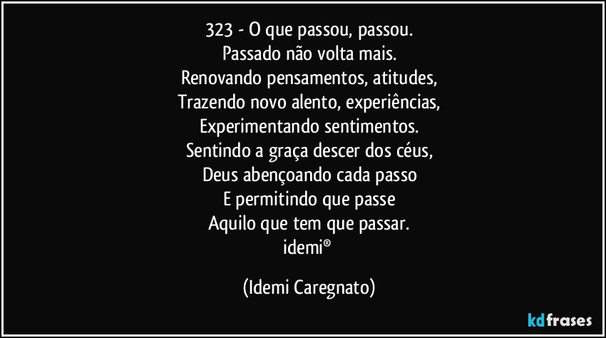 323 - O que passou, passou.
Passado não volta mais.
Renovando pensamentos, atitudes,
Trazendo novo alento, experiências,
Experimentando sentimentos.
Sentindo a graça descer dos céus,
Deus abençoando cada passo
E permitindo que passe
Aquilo que tem que passar.
idemi® (Idemi Caregnato)