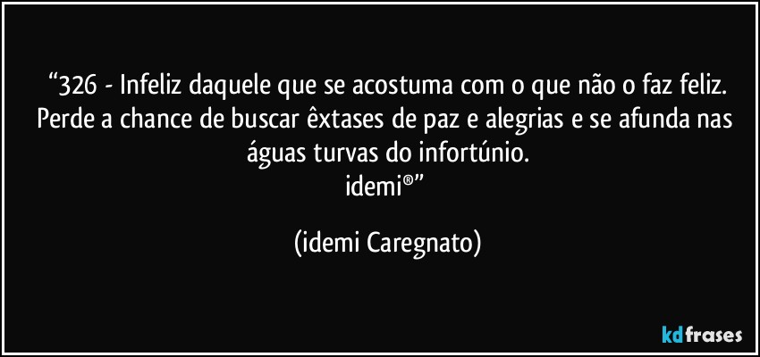 “326 - Infeliz daquele que se acostuma com o que não o faz feliz.
Perde a chance de buscar êxtases de paz e alegrias e se afunda nas águas turvas do infortúnio.
idemi®” (Idemi Caregnato)