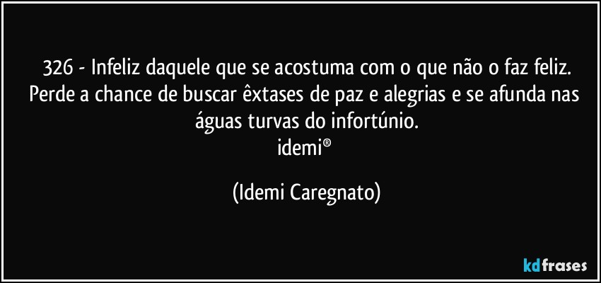 326 - Infeliz daquele que se acostuma com o que não o faz feliz.
Perde a chance de buscar êxtases de paz e alegrias e se afunda nas águas turvas do infortúnio.
idemi® (Idemi Caregnato)