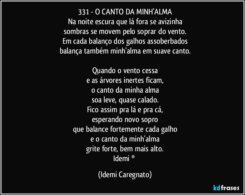 331 - O CANTO DA MINH'ALMA
Na noite escura que lá fora se avizinha
sombras se movem pelo soprar do vento.
Em cada balanço dos galhos assoberbados
balança também minh'alma em suave canto.

Quando o vento cessa
e as árvores inertes ficam,
o canto da minha alma
soa leve, quase calado.
Fico assim pra lá e pra cá,
esperando novo sopro
que balance fortemente cada galho
e o canto da minh'alma
grite forte, bem mais alto.
Idemi ® (Idemi Caregnato)