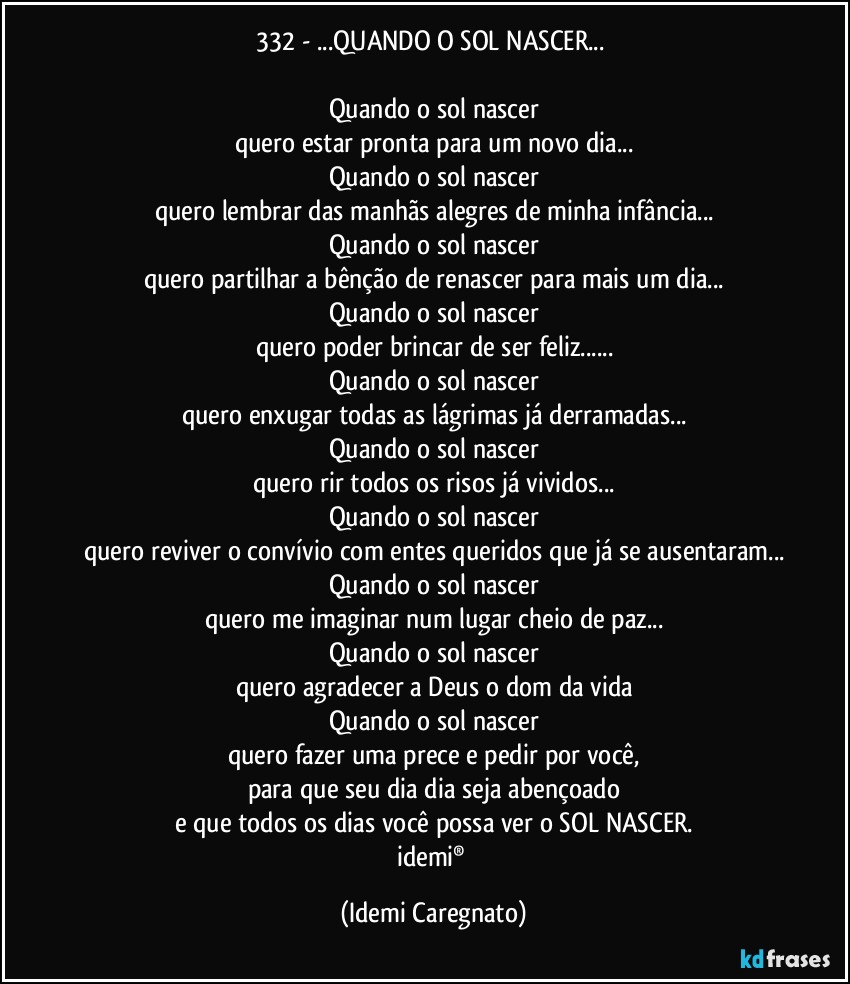 332 - ...QUANDO O SOL NASCER...♥

Quando o sol nascer
quero estar pronta para um novo dia...
Quando o sol nascer
quero lembrar das manhãs alegres de minha infância...
Quando o sol nascer
quero partilhar a bênção de renascer para mais um dia...
Quando o sol nascer
quero poder brincar de ser feliz...
Quando o sol nascer
quero enxugar todas as lágrimas já derramadas...
Quando o sol nascer
quero rir todos os risos já vividos...
Quando o sol nascer
quero reviver o convívio com entes queridos que já se ausentaram...
Quando o sol nascer
quero me imaginar num lugar cheio de paz...
Quando o sol nascer
quero agradecer a Deus o dom da vida
Quando o sol nascer
quero fazer uma prece e pedir por você,
para que seu dia dia seja abençoado
e que todos os dias você possa ver o SOL NASCER.
idemi® (Idemi Caregnato)