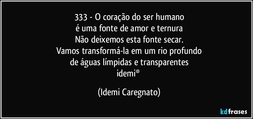 333 - O coração do ser humano
é uma fonte de amor e ternura
Não deixemos esta fonte secar.
Vamos transformá-la em um rio profundo
de águas límpidas e transparentes
idemi® (Idemi Caregnato)