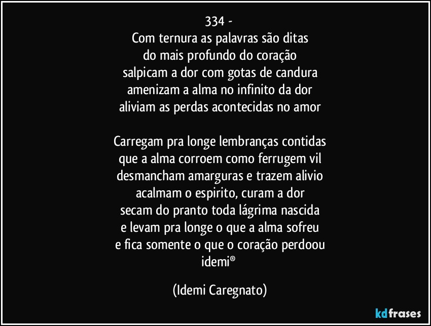 334 - 
Com ternura as palavras são ditas
do mais profundo do coração
salpicam a dor com gotas de candura
amenizam a alma no infinito da dor
aliviam as perdas acontecidas no amor

Carregam pra longe lembranças contidas
que a alma corroem como ferrugem vil
desmancham amarguras e trazem alivio
acalmam o espirito, curam a dor
secam do pranto toda lágrima nascida
e levam pra longe o que a alma sofreu
e fica somente o que o coração perdoou
idemi® (Idemi Caregnato)