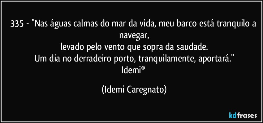 335 - "Nas águas calmas do mar da vida, meu barco está tranquilo a navegar,
levado pelo vento que sopra da saudade.
Um dia no derradeiro porto, tranquilamente, aportará."
Idemi® (Idemi Caregnato)