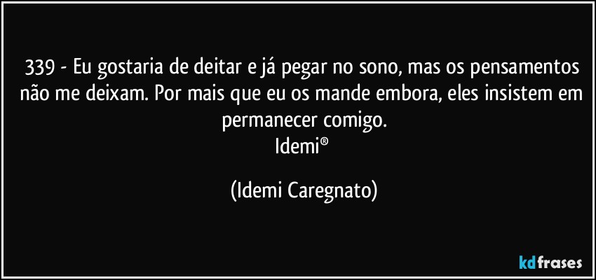 339 - Eu gostaria de deitar e já pegar no sono, mas os pensamentos não me deixam. Por mais que eu os mande embora, eles insistem em permanecer comigo.
Idemi® (Idemi Caregnato)